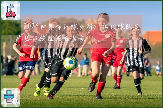2026世界杯让球分析：热门球队走势与投注策略盘点